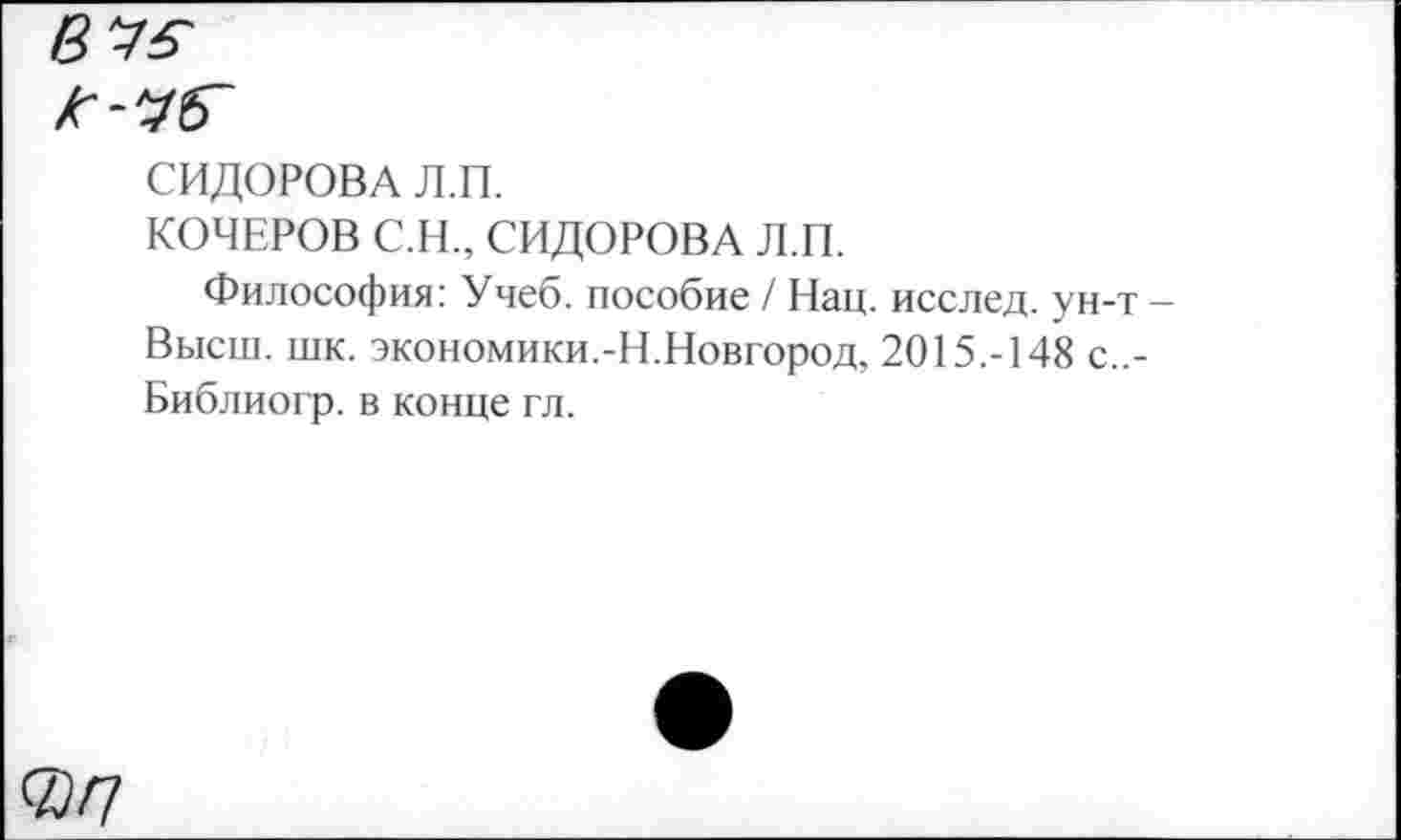 ﻿В'Уб'
СИДОРОВА Л.П.
КОЧЕРОВ С.Н., СИДОРОВА Л.П.
Философия: Учеб, пособие / Нац. исслед. ун-т -Высш. шк. экономики.-Н.Новгород, 2015.-148 с..-Библиогр. в конце гл.
®/7